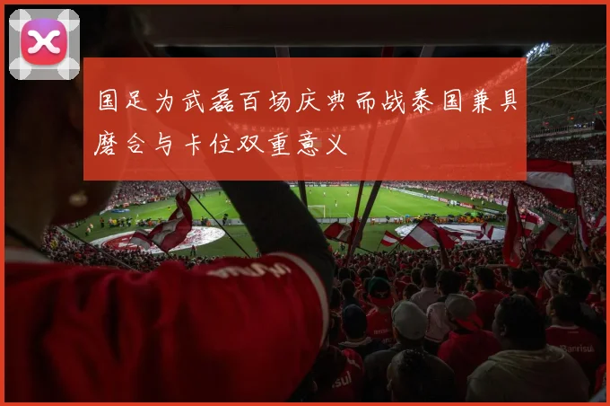 国足为武磊百场庆典而战泰国兼具磨合与卡位双重意义
