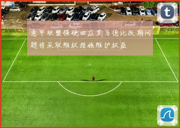 意甲联盟强硬回应罗马德比改期问题将采取维权措施维护权益
