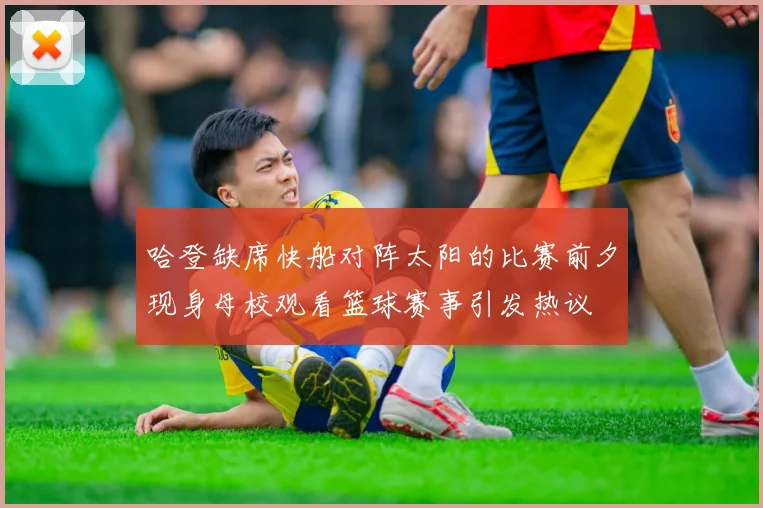 哈登缺席快船对阵太阳的比赛前夕现身母校观看篮球赛事引发热议
