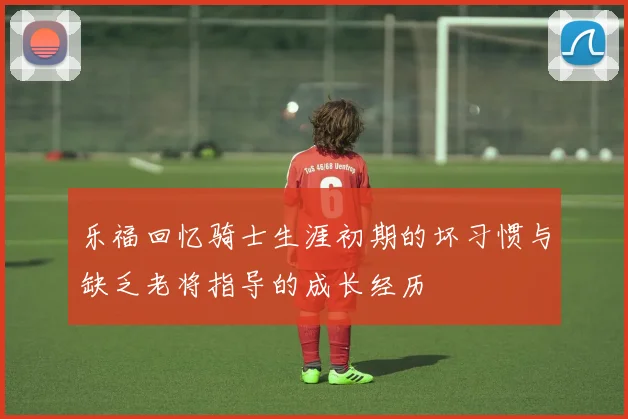 乐福回忆骑士生涯初期的坏习惯与缺乏老将指导的成长经历