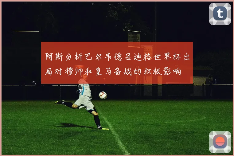 阿斯分析巴尔韦德吕迪格世界杯出局对穆帅和皇马备战的积极影响