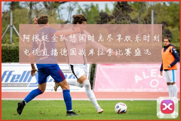 阿根廷全队悠闲时光尽享欢乐时刻电视直播德国战库拉索比赛盛况