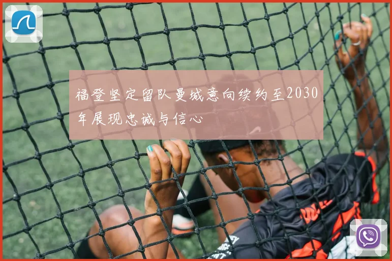 福登坚定留队曼城意向续约至2030年展现忠诚与信心
