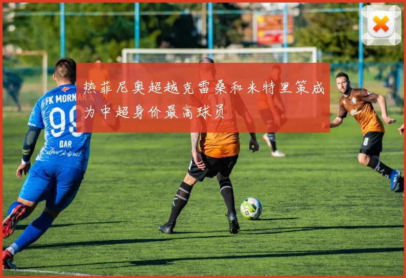 热菲尼奥超越克雷桑和米特里策成为中超身价最高球员