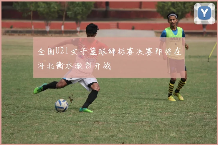 全国U21女子篮球锦标赛决赛即将在河北衡水激烈开战