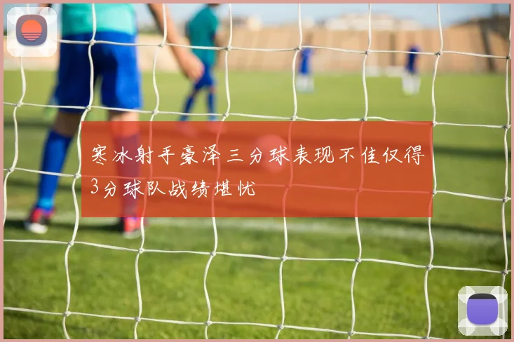 寒冰射手豪泽三分球表现不佳仅得3分球队战绩堪忧