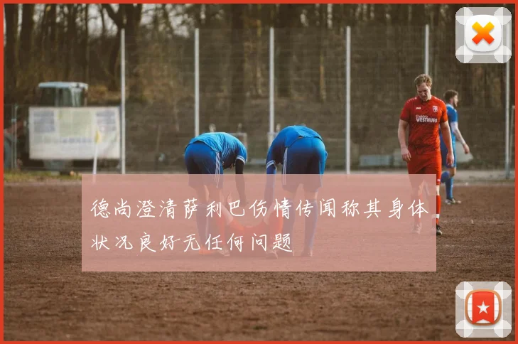 德尚澄清萨利巴伤情传闻称其身体状况良好无任何问题