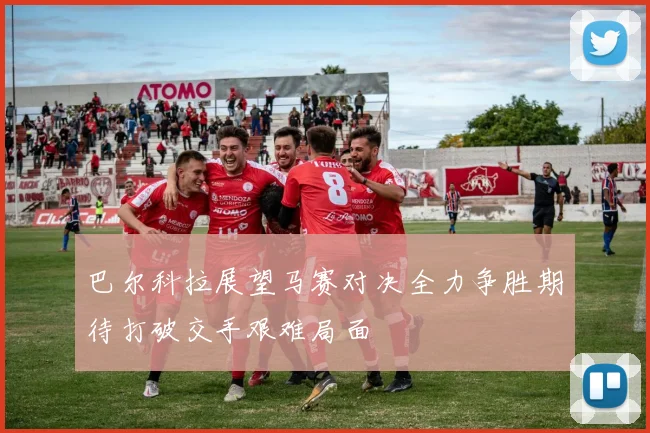巴尔科拉展望马赛对决全力争胜期待打破交手艰难局面