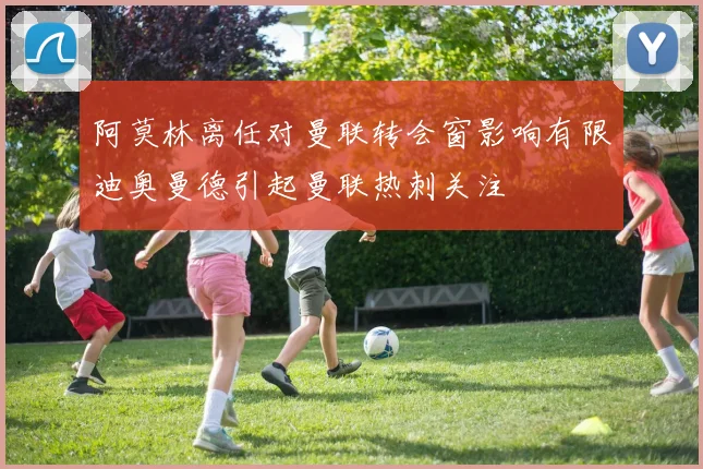阿莫林离任对曼联转会窗影响有限迪奥曼德引起曼联热刺关注