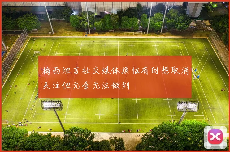 梅西坦言社交媒体烦恼有时想取消关注但无奈无法做到