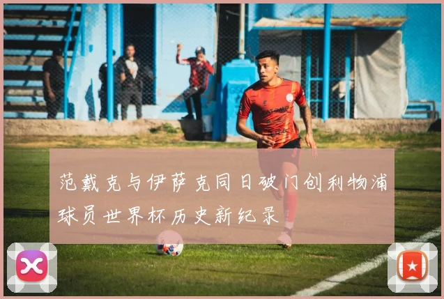 范戴克与伊萨克同日破门创利物浦球员世界杯历史新纪录