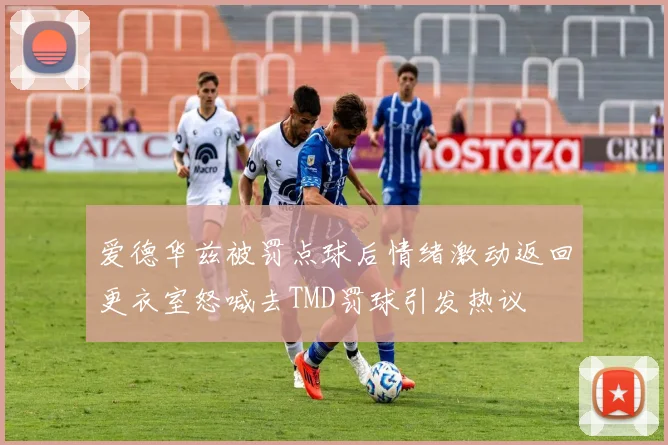 爱德华兹被罚点球后情绪激动返回更衣室怒喊去TMD罚球引发热议
