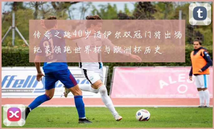 传奇之路40岁诺伊尔双冠门将出场纪录领跑世界杯与欧洲杯历史