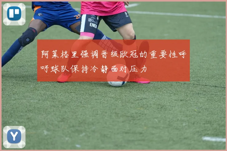 阿莱格里强调晋级欧冠的重要性呼吁球队保持冷静面对压力