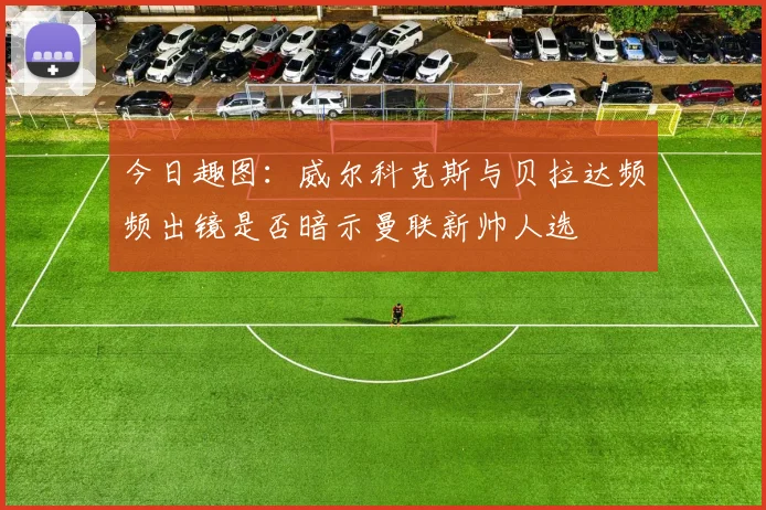 今日趣图：威尔科克斯与贝拉达频频出镜是否暗示曼联新帅人选