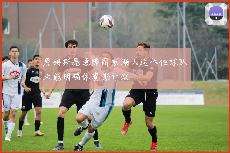 詹姆斯愿意降薪助湖人运作但球队未能明确休赛期计划
