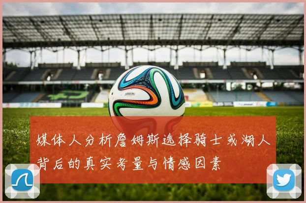 媒体人分析詹姆斯选择骑士或湖人背后的真实考量与情感因素
