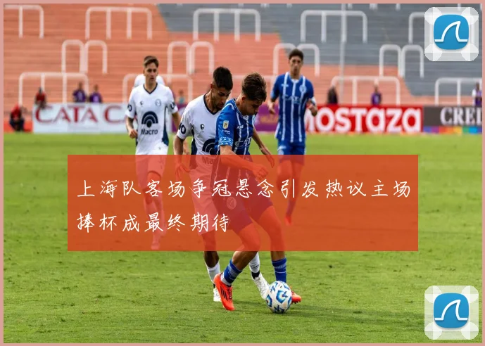 上海队客场争冠悬念引发热议主场捧杯成最终期待
