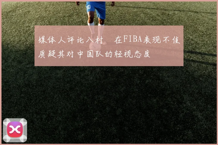 媒体人评论八村塁在FIBA表现不佳质疑其对中国队的轻视态度